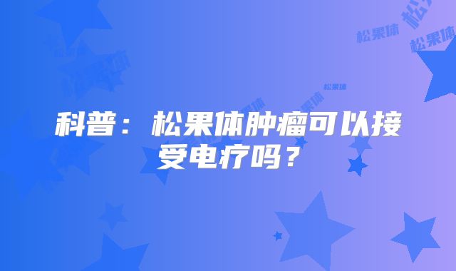 科普：松果体肿瘤可以接受电疗吗？