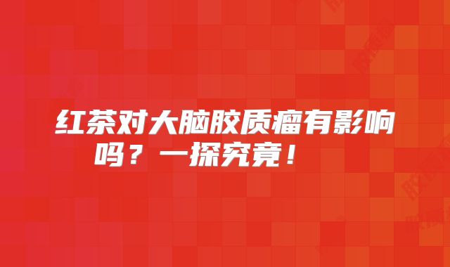 红茶对大脑胶质瘤有影响吗？一探究竟！  