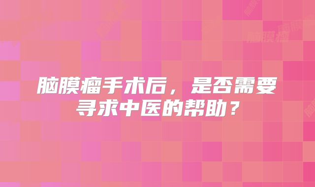 脑膜瘤手术后，是否需要寻求中医的帮助？