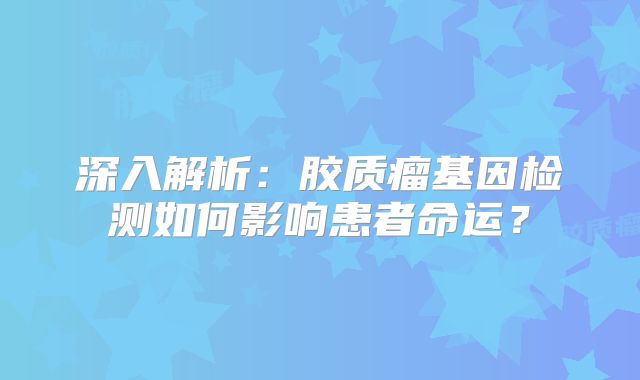 深入解析：胶质瘤基因检测如何影响患者命运？