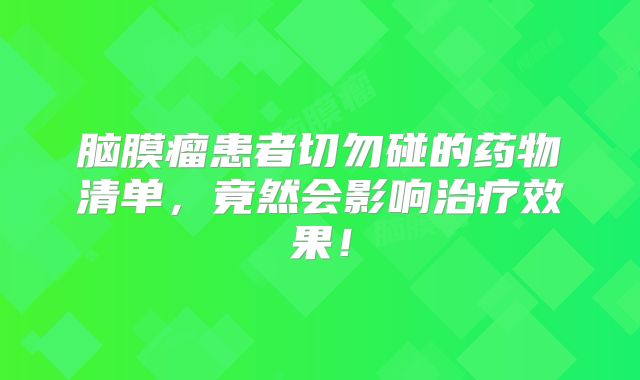 脑膜瘤患者切勿碰的药物清单，竟然会影响治疗效果！