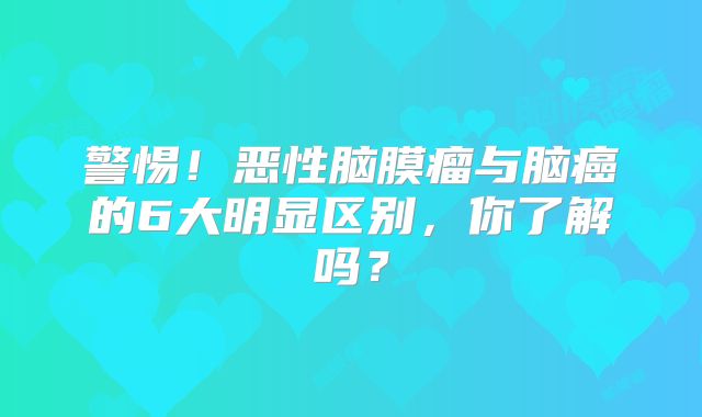 警惕！恶性脑膜瘤与脑癌的6大明显区别，你了解吗？