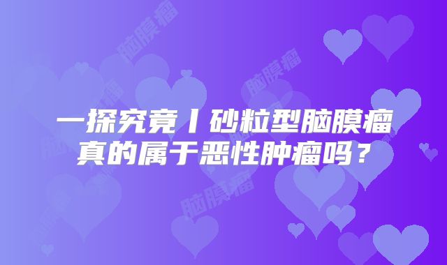 一探究竟丨砂粒型脑膜瘤真的属于恶性肿瘤吗？
