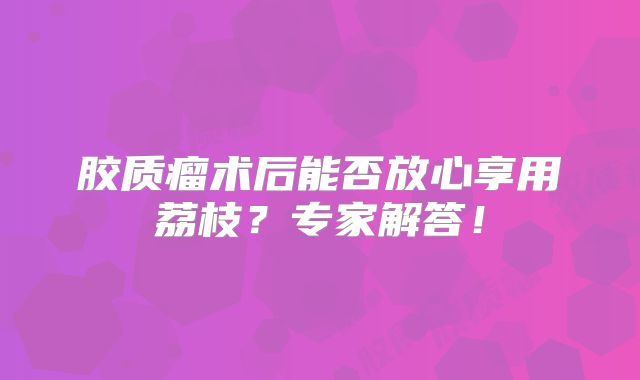 胶质瘤术后能否放心享用荔枝？专家解答！