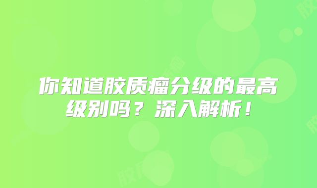 你知道胶质瘤分级的最高级别吗？深入解析！