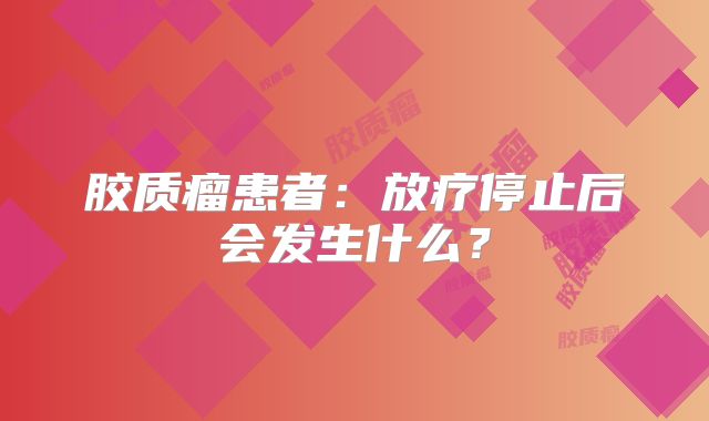 胶质瘤患者：放疗停止后会发生什么？