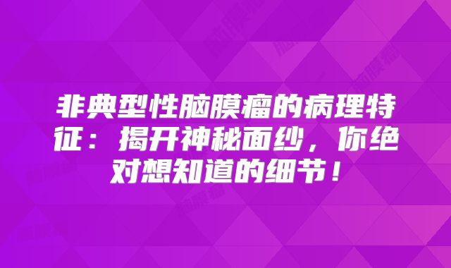 非典型性脑膜瘤的病理特征：揭开神秘面纱，你绝对想知道的细节！