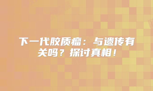 下一代胶质瘤：与遗传有关吗？探讨真相！