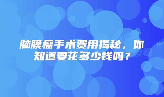 脑膜瘤手术费用揭秘，你知道要花多少钱吗？