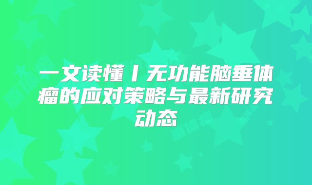一文读懂丨无功能脑垂体瘤的应对策略与最新研究动态