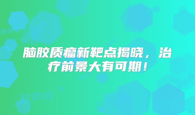脑胶质瘤新靶点揭晓，治疗前景大有可期！
