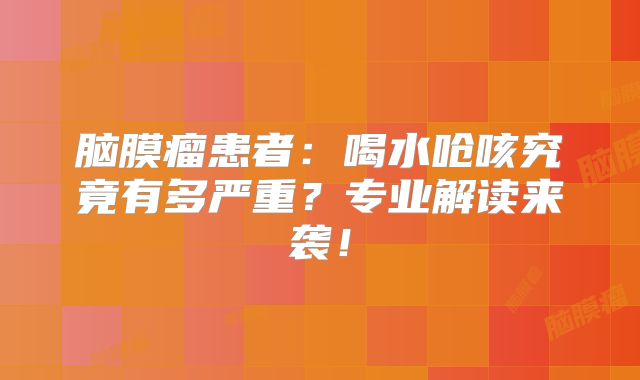 脑膜瘤患者：喝水呛咳究竟有多严重？专业解读来袭！