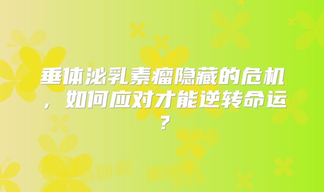 垂体泌乳素瘤隐藏的危机，如何应对才能逆转命运？