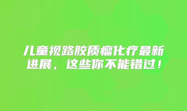 儿童视路胶质瘤化疗最新进展，这些你不能错过！