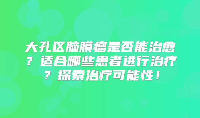 大孔区脑膜瘤是否能治愈？适合哪些患者进行治疗？探索治疗可能性！