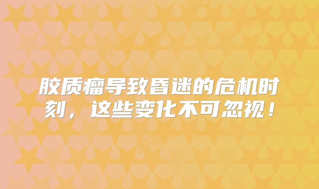 胶质瘤导致昏迷的危机时刻，这些变化不可忽视！
