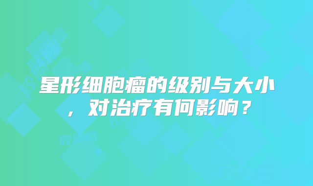 星形细胞瘤的级别与大小，对治疗有何影响？