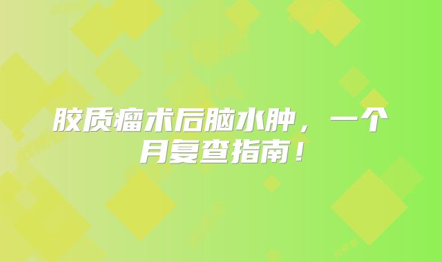 胶质瘤术后脑水肿，一个月复查指南！
