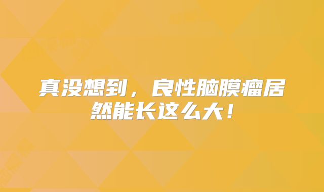 真没想到，良性脑膜瘤居然能长这么大！