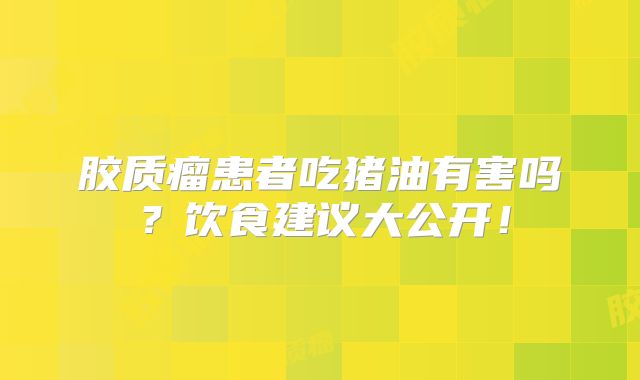 胶质瘤患者吃猪油有害吗？饮食建议大公开！