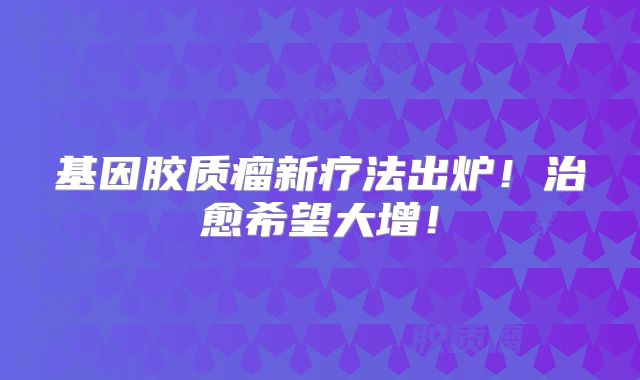 基因胶质瘤新疗法出炉！治愈希望大增！