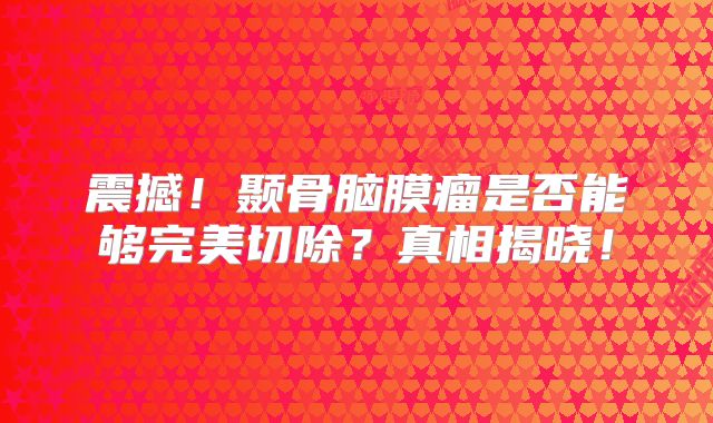 震撼！颞骨脑膜瘤是否能够完美切除？真相揭晓！