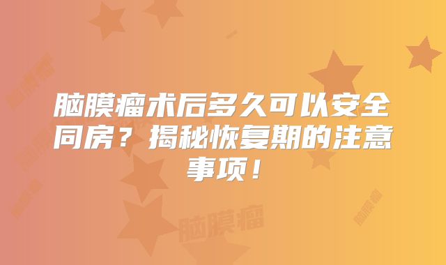 脑膜瘤术后多久可以安全同房？揭秘恢复期的注意事项！