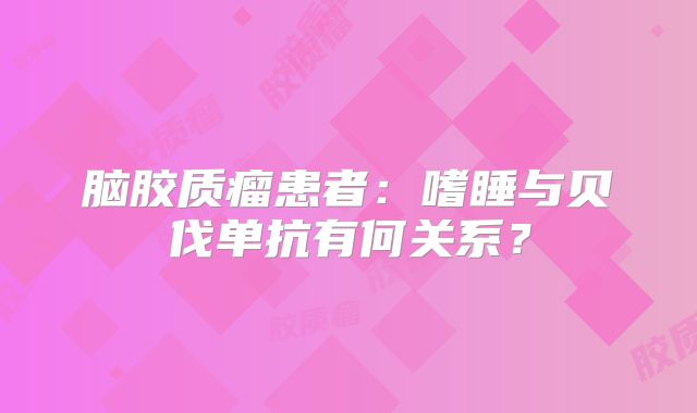 脑胶质瘤患者：嗜睡与贝伐单抗有何关系？