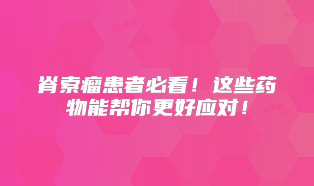 脊索瘤患者必看！这些药物能帮你更好应对！