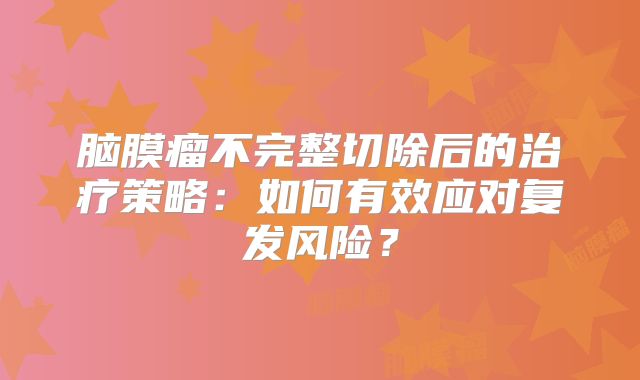 脑膜瘤不完整切除后的治疗策略：如何有效应对复发风险？