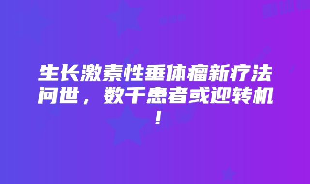 生长激素性垂体瘤新疗法问世，数千患者或迎转机！