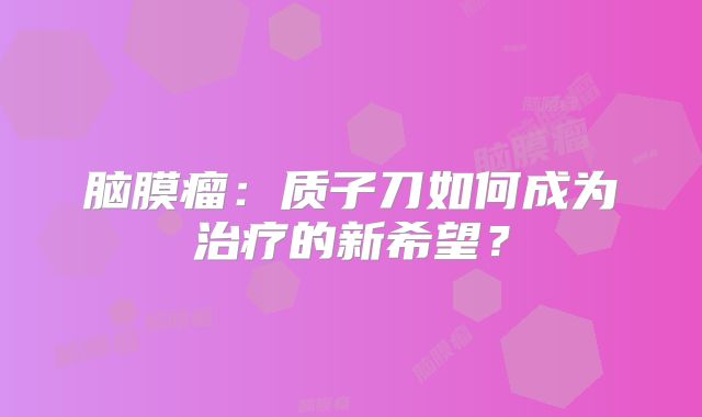 脑膜瘤：质子刀如何成为治疗的新希望？