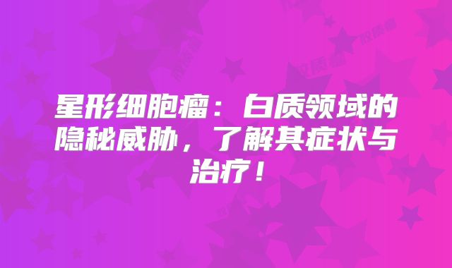 星形细胞瘤：白质领域的隐秘威胁，了解其症状与治疗！