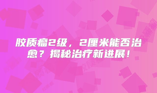 胶质瘤2级，2厘米能否治愈？揭秘治疗新进展！