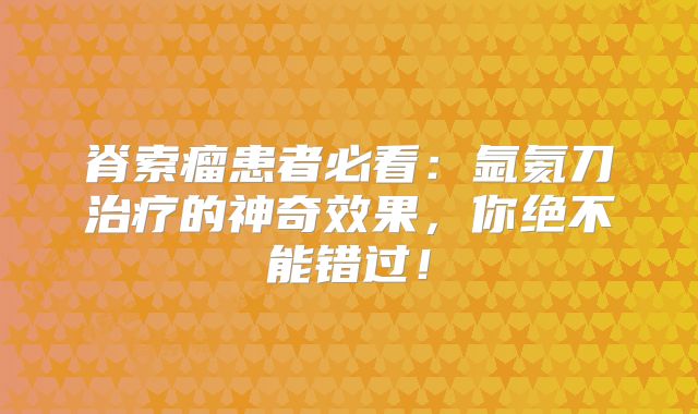 脊索瘤患者必看：氩氦刀治疗的神奇效果，你绝不能错过！