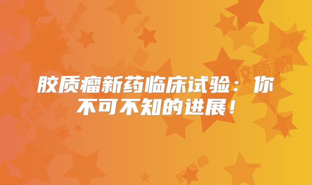 胶质瘤新药临床试验：你不可不知的进展！