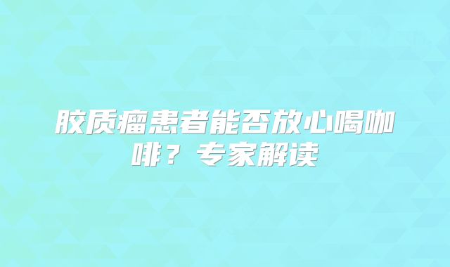 胶质瘤患者能否放心喝咖啡？专家解读