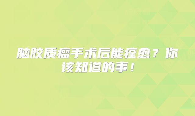 脑胶质瘤手术后能痊愈？你该知道的事！