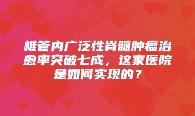 椎管内广泛性脊髓肿瘤治愈率突破七成，这家医院是如何实现的？