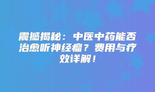 震撼揭秘：中医中药能否治愈听神经瘤？费用与疗效详解！