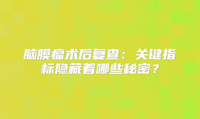脑膜瘤术后复查：关键指标隐藏着哪些秘密？