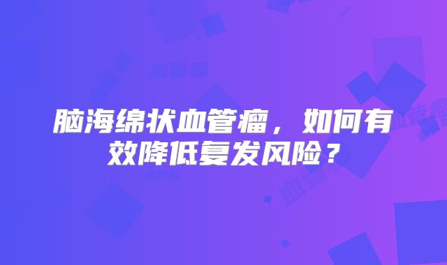 脑海绵状血管瘤，如何有效降低复发风险？