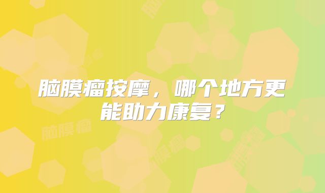 脑膜瘤按摩，哪个地方更能助力康复？