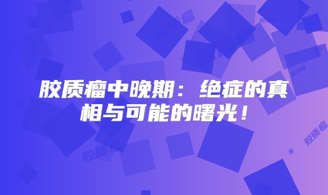 胶质瘤中晚期：绝症的真相与可能的曙光！