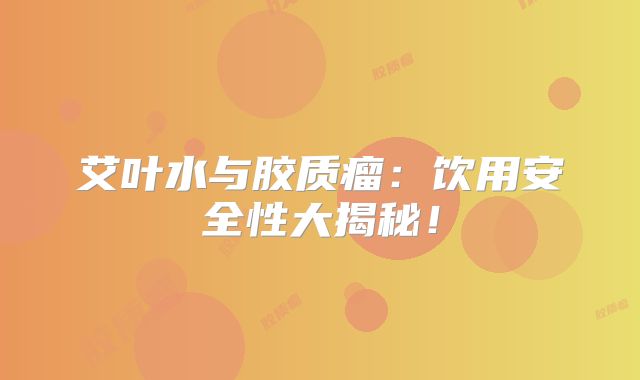 艾叶水与胶质瘤：饮用安全性大揭秘！