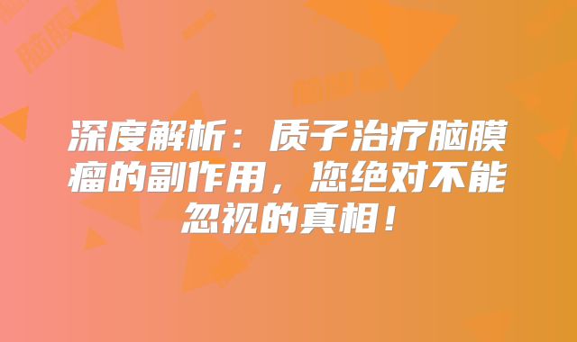 深度解析：质子治疗脑膜瘤的副作用，您绝对不能忽视的真相！