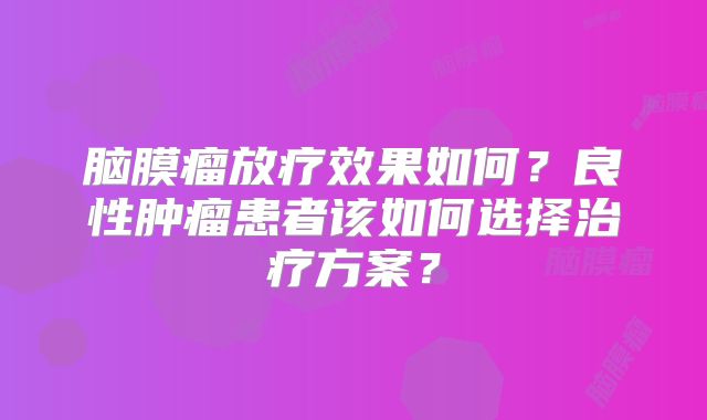 脑膜瘤放疗效果如何？良性肿瘤患者该如何选择治疗方案？