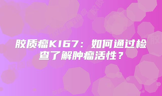 胶质瘤KI67：如何通过检查了解肿瘤活性？
