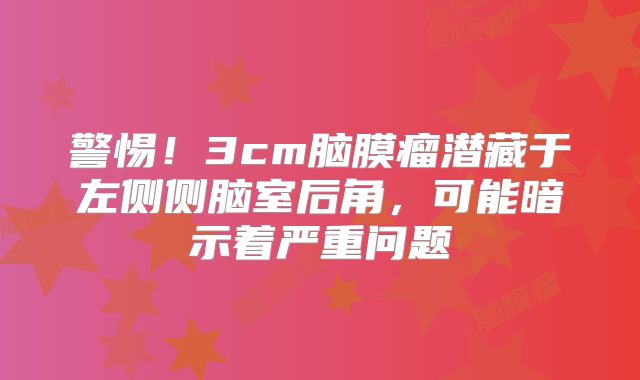 警惕！3cm脑膜瘤潜藏于左侧侧脑室后角，可能暗示着严重问题