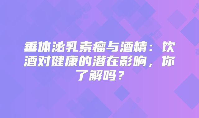 垂体泌乳素瘤与酒精：饮酒对健康的潜在影响，你了解吗？